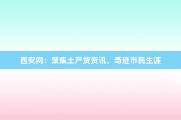 西安网：聚焦土产货资讯，奇迹市民生涯